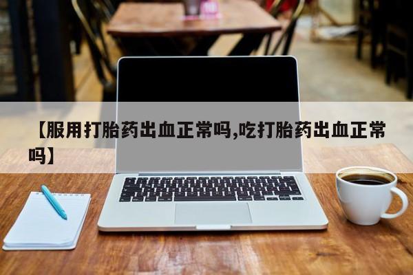 药流药如何购买【服用打胎药出血正常吗,吃打胎药出血正常吗】