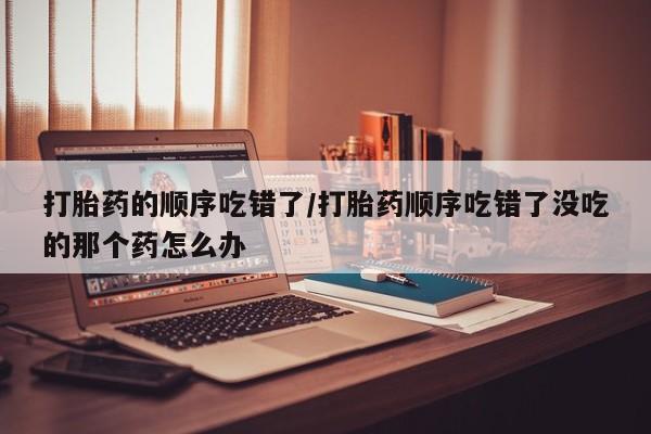 药流药如何购买打胎药的顺序吃错了/打胎药顺序吃错了没吃的那个药怎么办