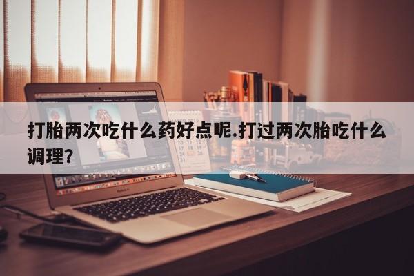 药流药如何购买打胎两次吃什么药好点呢.打过两次胎吃什么调理？