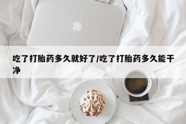 药流药如何购买吃了打胎药多久就好了/吃了打胎药多久能干净