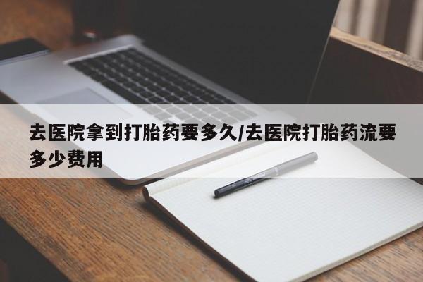 药流药如何购买去医院拿到打胎药要多久/去医院打胎药流要多少费用