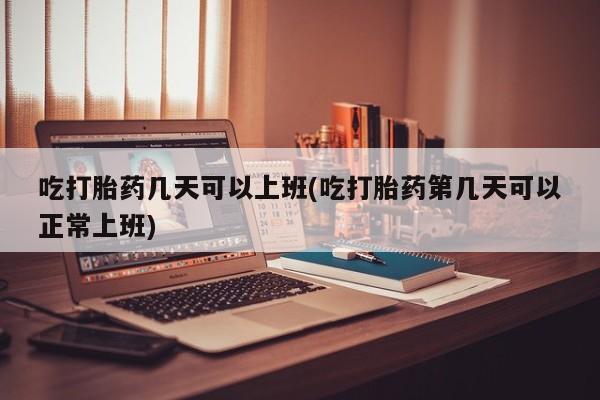 药流药如何购买吃打胎药几天可以上班(吃打胎药第几天可以正常上班)