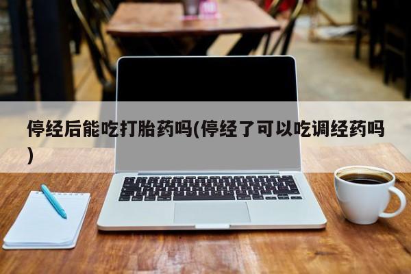 药流药如何购买停经后能吃打胎药吗(停经了可以吃调经药吗)