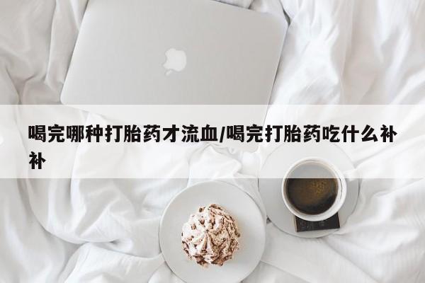 药流药如何购买喝完哪种打胎药才流血/喝完打胎药吃什么补补