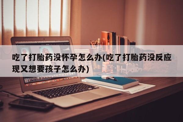 药流药如何购买吃了打胎药没怀孕怎么办(吃了打胎药没反应现又想要孩子怎么办)