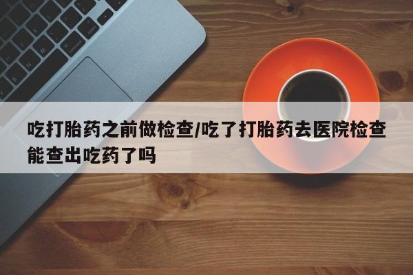 药流药如何购买吃打胎药之前做检查/吃了打胎药去医院检查能查出吃药了吗