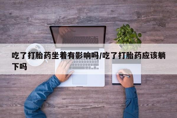 药流药如何购买吃了打胎药坐着有影响吗/吃了打胎药应该躺下吗