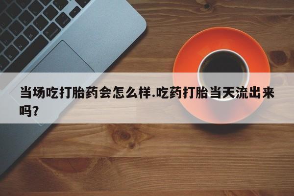 药流药如何购买当场吃打胎药会怎么样.吃药打胎当天流出来吗？