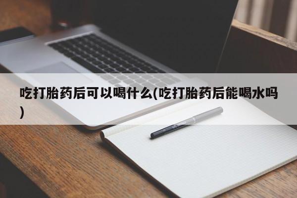 药流药如何购买吃打胎药后可以喝什么(吃打胎药后能喝水吗)