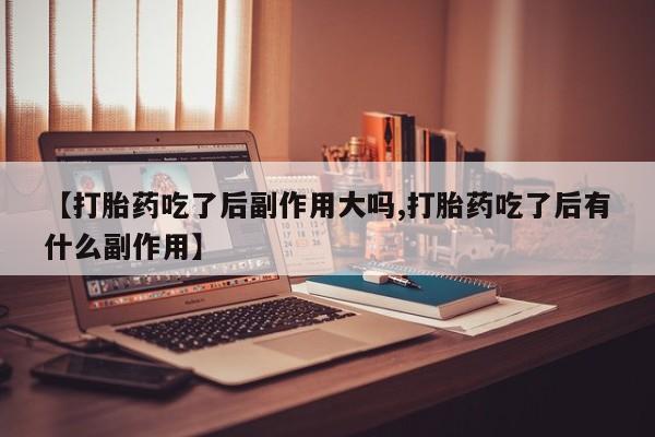药流药如何购买【打胎药吃了后副作用大吗,打胎药吃了后有什么副作用】