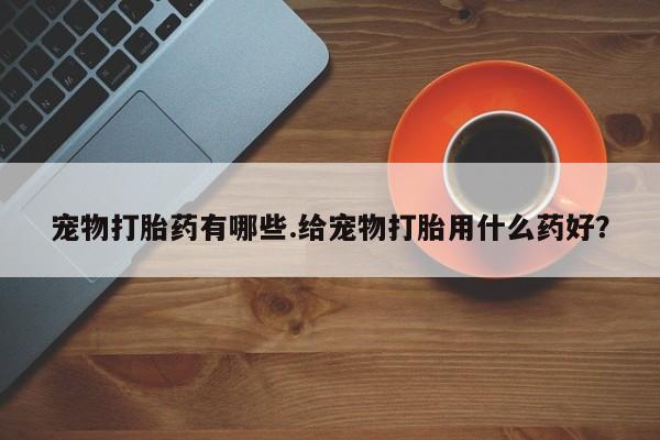药流药如何购买宠物打胎药有哪些.给宠物打胎用什么药好？