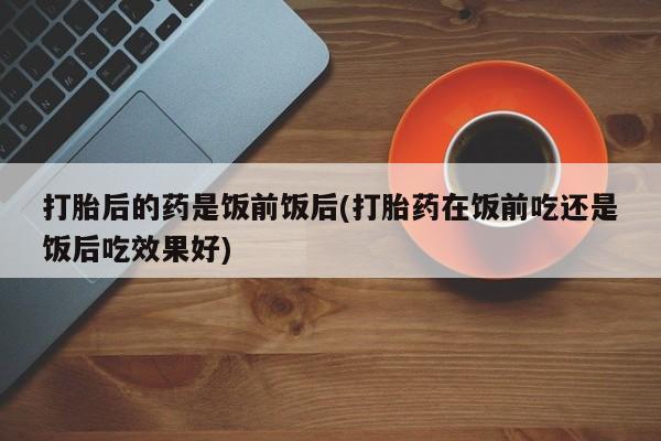 药流药如何购买打胎后的药是饭前饭后(打胎药在饭前吃还是饭后吃效果好)