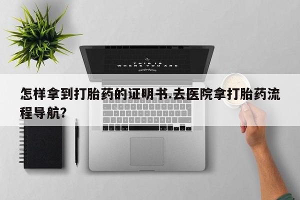 药流药如何购买怎样拿到打胎药的证明书.去医院拿打胎药流程导航？