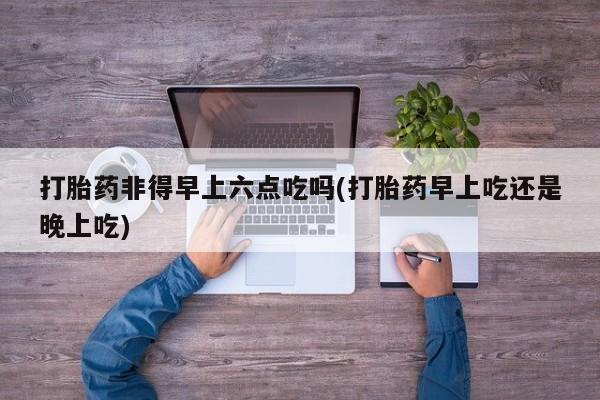 药流药如何购买打胎药非得早上六点吃吗(打胎药早上吃还是晚上吃)
