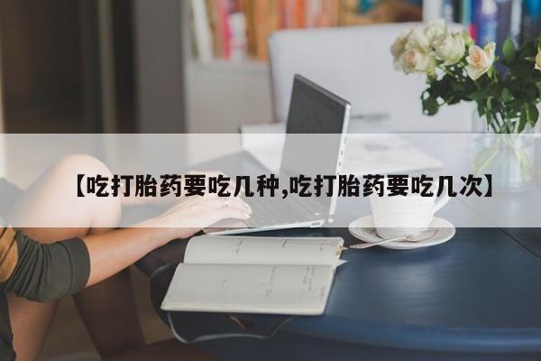 药流药如何购买【吃打胎药要吃几种,吃打胎药要吃几次】