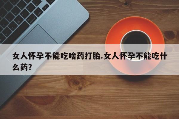 药流药如何购买女人怀孕不能吃啥药打胎.女人怀孕不能吃什么药？