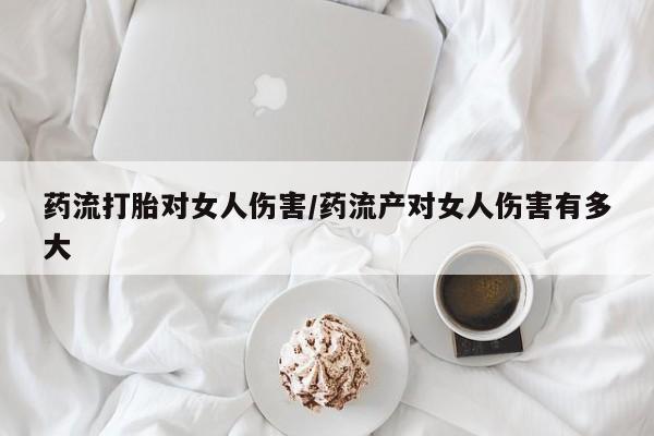 药流药如何购买药流打胎对女人伤害/药流产对女人伤害有多大