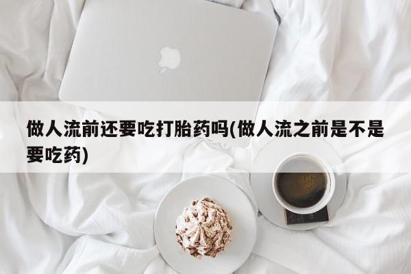 药流药如何购买做人流前还要吃打胎药吗(做人流之前是不是要吃药)