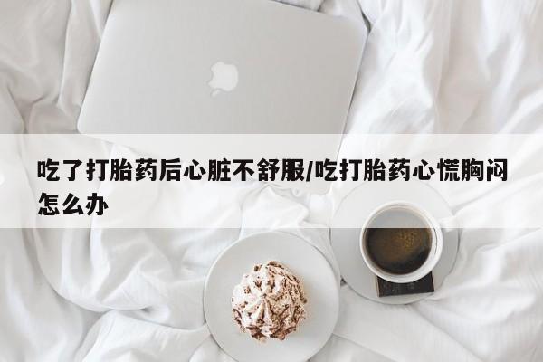 药流药如何购买吃了打胎药后心脏不舒服/吃打胎药心慌胸闷怎么办