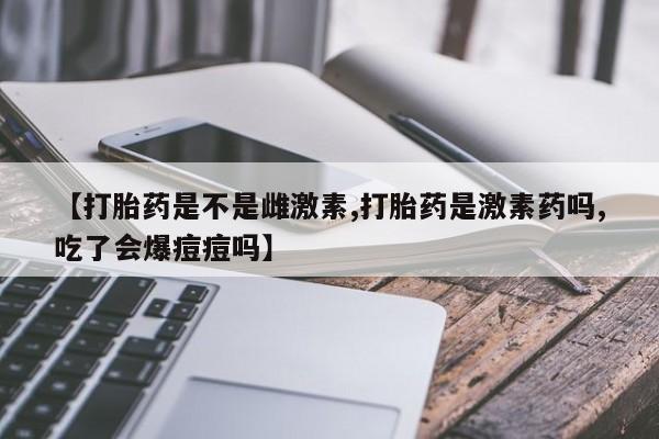 药流药如何购买【打胎药是不是雌激素,打胎药是激素药吗,吃了会爆痘痘吗】