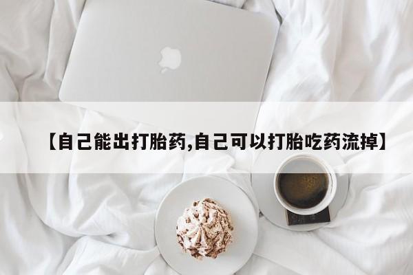 药流药如何购买【自己能出打胎药,自己可以打胎吃药流掉】