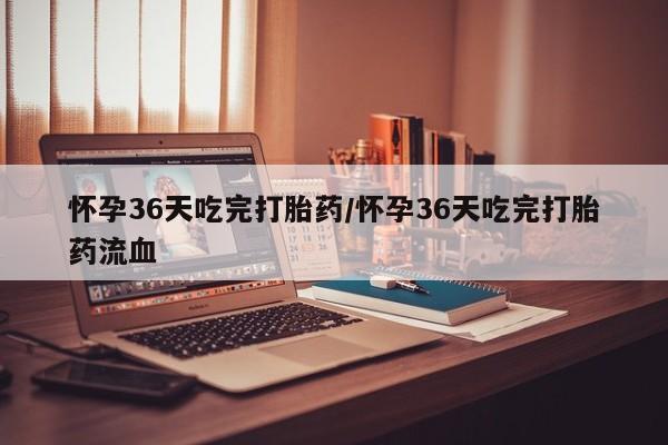 药流药如何购买怀孕36天吃完打胎药/怀孕36天吃完打胎药流血