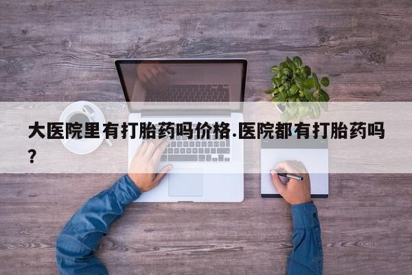 药流药如何购买大医院里有打胎药吗价格.医院都有打胎药吗？
