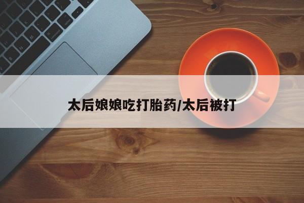 药流药如何购买太后娘娘吃打胎药/太后被打