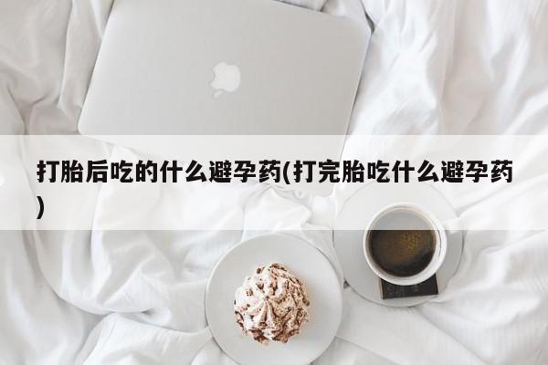 药流药如何购买打胎后吃的什么避孕药(打完胎吃什么避孕药)
