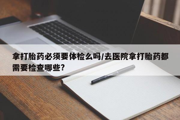 药流药如何购买拿打胎药必须要体检么吗/去医院拿打胎药都需要检查哪些?