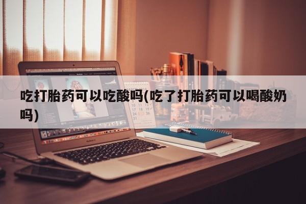 药流药如何购买吃打胎药可以吃酸吗(吃了打胎药可以喝酸奶吗)
