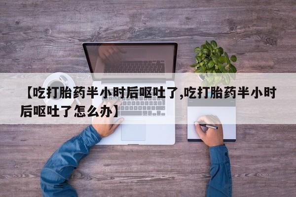 药流药如何购买【吃打胎药半小时后呕吐了,吃打胎药半小时后呕吐了怎么办】