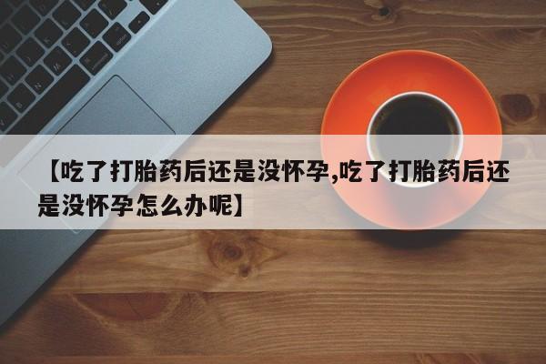 药流药如何购买【吃了打胎药后还是没怀孕,吃了打胎药后还是没怀孕怎么办呢】