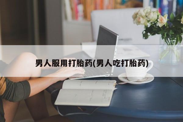 药流药如何购买男人服用打胎药(男人吃打胎药)