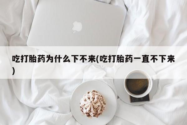 药流药如何购买吃打胎药为什么下不来(吃打胎药一直不下来)