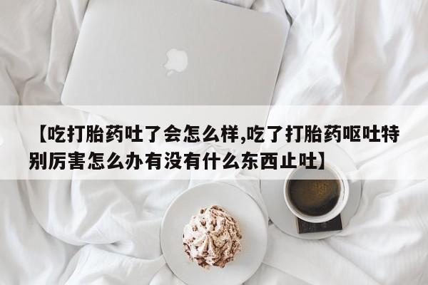药流药如何购买【吃打胎药吐了会怎么样,吃了打胎药呕吐特别厉害怎么办有没有什么东西止吐】