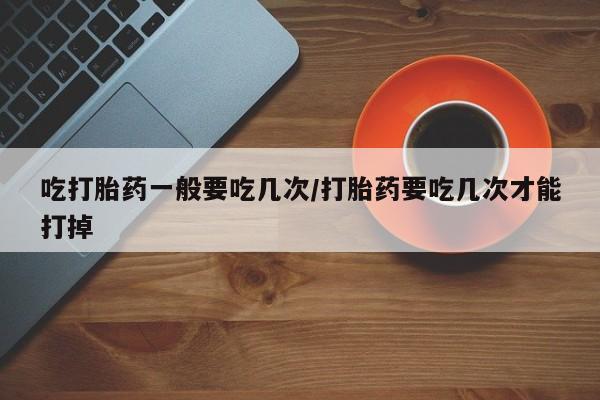 药流药如何购买吃打胎药一般要吃几次/打胎药要吃几次才能打掉