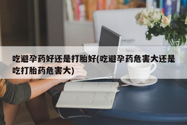 药流药如何购买吃避孕药好还是打胎好(吃避孕药危害大还是吃打胎药危害大)