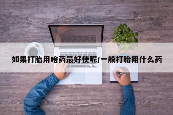 药流药如何购买如果打胎用啥药最好使呢/一般打胎用什么药
