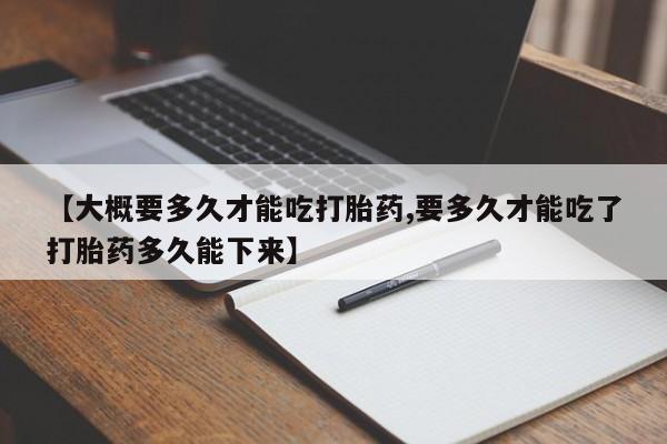 药流药如何购买【大概要多久才能吃打胎药,要多久才能吃了打胎药多久能下来】