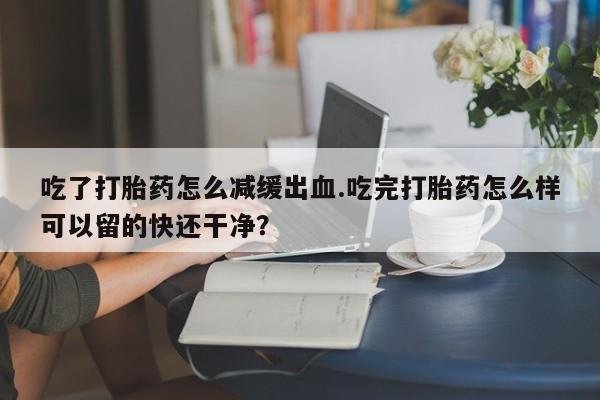 药流药如何购买吃了打胎药怎么减缓出血.吃完打胎药怎么样可以留的快还干净？