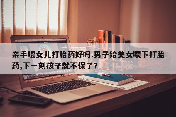 药流药如何购买亲手喂女儿打胎药好吗.男子给美女喂下打胎药,下一刻孩子就不保了？