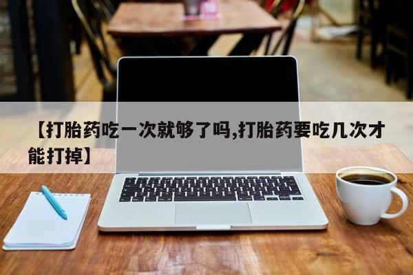 药流药如何购买【打胎药吃一次就够了吗,打胎药要吃几次才能打掉】