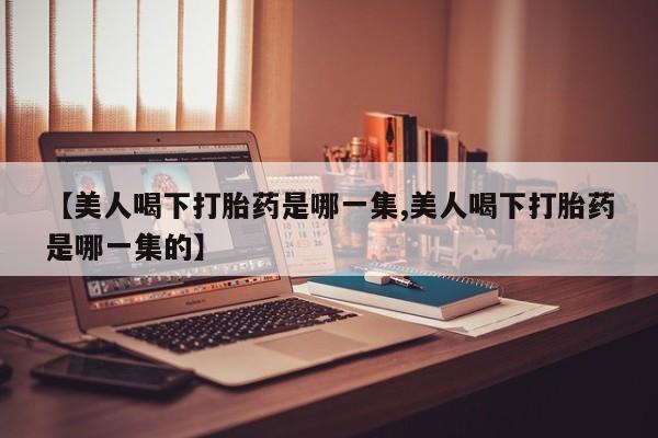 药流药如何购买【美人喝下打胎药是哪一集,美人喝下打胎药是哪一集的】
