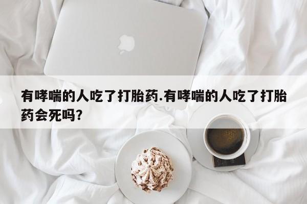 药流药如何购买有哮喘的人吃了打胎药.有哮喘的人吃了打胎药会死吗?
