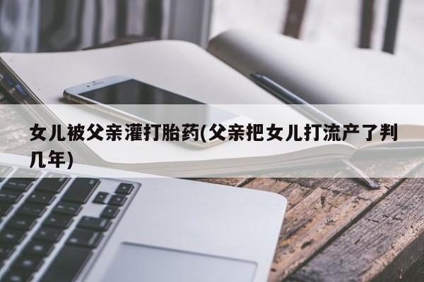药流药如何购买女儿被父亲灌打胎药(父亲把女儿打流产了判几年)