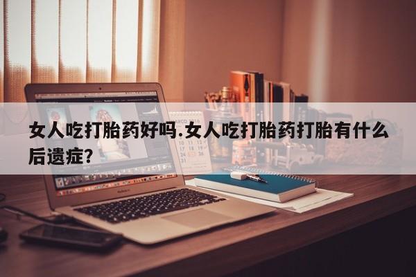 药流药如何购买女人吃打胎药好吗.女人吃打胎药打胎有什么后遗症？