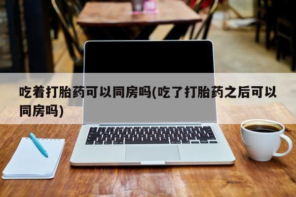 药流药如何购买吃着打胎药可以同房吗(吃了打胎药之后可以同房吗)