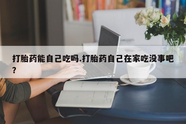 药流药如何购买打胎药能自己吃吗.打胎药自己在家吃没事吧？