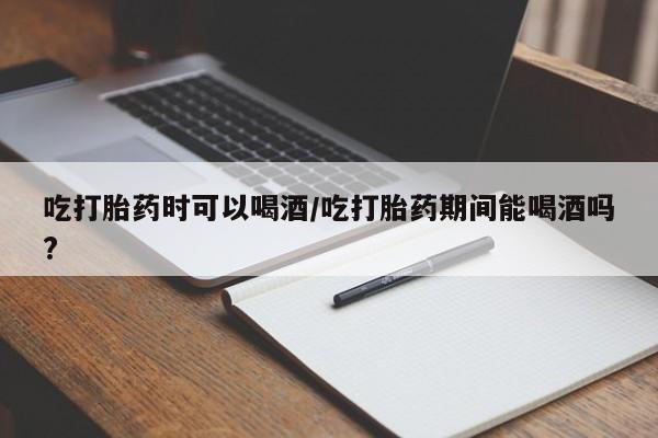 药流药如何购买吃打胎药时可以喝酒/吃打胎药期间能喝酒吗?